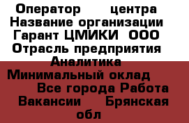 Оператор Call-центра › Название организации ­ Гарант-ЦМИКИ, ООО › Отрасль предприятия ­ Аналитика › Минимальный оклад ­ 17 000 - Все города Работа » Вакансии   . Брянская обл.